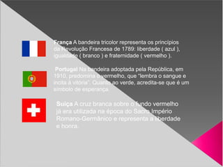 França A bandeira tricolor representa os princípios
da Revolução Francesa de 1789: liberdade ( azul ),
igualdade ( branco ) e fraternidade ( vermelho ).
Portugal Na bandeira adoptada pela República, em
1910, predomina o vermelho, que “lembra o sangue e
incita à vitória”. Quanto ao verde, acredita-se que é um
símbolo de esperança.
Suiça A cruz branca sobre o fundo vermelho
já era utilizada na época do Sacro Império
Romano-Germânico e representa a liberdade
e honra.
 