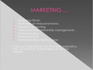1. Marketing Direto,
2. Marketing de Relacionamento,
3. Database Marketing,
4. CRM (customer relationship management)
5. Endomarketing,
6. Marketing Viral,
7. Webmarketing e tantas outras.
Cada um aplicado em um momento específico,
mas, na essência, todos tratam do mesmo
assunto.
 