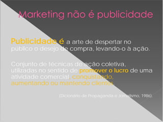Publicidade é a arte de despertar no
público o desejo de compra, levando-o à ação.
Conjunto de técnicas de ação coletiva,
utilizadas no sentido de promover o lucro de uma
atividade comercial, conquistando,
aumentando ou mantendo clientes.
(Dicionário de Propaganda e Jornalismo, 1986).
 