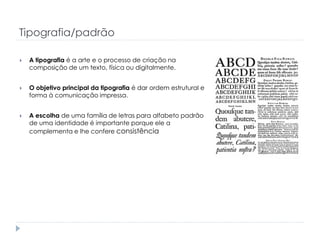 Tipografia/padrão


A tipografia é a arte e o processo de criação na
composição de um texto, física ou digitalmente.



O objetivo principal da tipografia é dar ordem estrutural e
forma à comunicação impressa.



A escolha de uma família de letras para alfabeto padrão
de uma identidade é importante porque ele a
complementa e lhe confere consistência

 
