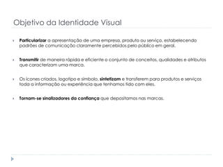Objetivo da Identidade Visual


Particularizar a apresentação de uma empresa, produto ou serviço, estabelecendo
padrões de comunicação claramente percebidos pelo público em geral.



Transmitir de maneira rápida e eficiente o conjunto de conceitos, qualidades e atributos
que caracterizam uma marca.



Os ícones criados, logotipo e símbolo, sintetizam e transferem para produtos e serviços
toda a informação ou experiência que tenhamos tido com eles.



Tornam-se sinalizadores da confiança que depositamos nas marcas.

 