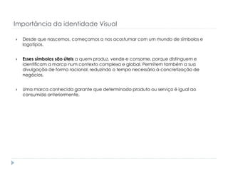 Importância da identidade Visual


Desde que nascemos, começamos a nos acostumar com um mundo de símbolos e
logotipos.



Esses símbolos são úteis a quem produz, vende e consome, porque distinguem e
identificam a marca num contexto complexo e global. Permitem também a sua
divulgação de forma racional, reduzindo o tempo necessário à concretização de
negócios.



Uma marca conhecida garante que determinado produto ou serviço é igual ao
consumido anteriormente.

 