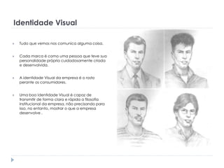 Identidade Visual


Tudo que vemos nos comunica alguma coisa.



Cada marca é como uma pessoa que teve sua
personalidade própria cuidadosamente criada
e desenvolvida.



A identidade Visual da empresa é o rosto
perante os consumidores.



Uma boa Identidade Visual é capaz de
transmitir de forma clara e rápida a filosofia
institucional da empresa, não precisando para
isso, no entanto, mostrar o que a empresa
desenvolve .

 