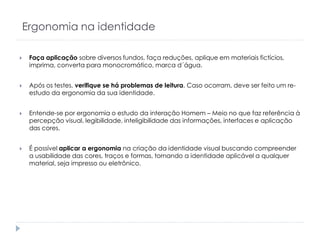 Ergonomia na identidade


Faça aplicação sobre diversos fundos, faça reduções, aplique em materiais fictícios,
imprima, converta para monocromático, marca d´água.



Após os testes, verifique se há problemas de leitura. Caso ocorram, deve ser feito um reestudo da ergonomia da sua identidade.



Entende-se por ergonomia o estudo da interação Homem – Meio no que faz referência à
percepção visual, legibilidade, inteligibilidade das informações, interfaces e aplicação
das cores.



É possível aplicar a ergonomia na criação da identidade visual buscando compreender
a usabilidade das cores, traços e formas, tornando a identidade aplicável a qualquer
material, seja impresso ou eletrônico.

 