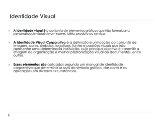 Identidade Visual


A identidade visual é o conjunto de elementos gráficos que irão formalizar a
personalidade visual de um nome, idéia, produto ou serviço.



A Identidade Visual Corporativa é a definição e unificação do conjunto de
imagens, cores, símbolos, logotipos, fontes e padrões visuais que irão
apresentar uma determinada instituição, cujo principal objetivo é transmitir a
imagem de organização e melhor padronização visual de documentos, entre
outros.



Esses elementos são aplicados segundo um manual de identidade
corporativa que determina os usos do símbolo gráfico, das cores e as
aplicações em diversas circunstâncias.

 