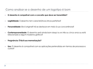Como analisar se o desenho de um logotipo é bom


O desenho é compatível com o conceito que deve ser transmitido?



Legibilidade: 0 desenho tem características óticas perfeitas?



Personalidade: Ele é original? Irá se destacar em meio à sua concorrência?



Contemporaneidade: O desenho será ainda bom daqui a uns três ou cinco anos ou está
relacionado a algum modismo gráfico?



Pregnância: É fácil sua memorização?



Uso: O desenho é compatível com as aplicações pretendidas em termos de processos e
custos?

 