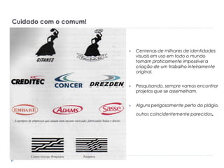 Cuidado com o comum!



Centenas de milhares de identidades
visuais em uso em todo o mundo
tornam praticamente impossível a
criação de um trabalho inteiramente
original.



Pesquisando, sempre vamos encontrar
projetos que se assemelham.



Alguns perigosamente perto do plágio,

.

outros coincidentemente parecidos

 