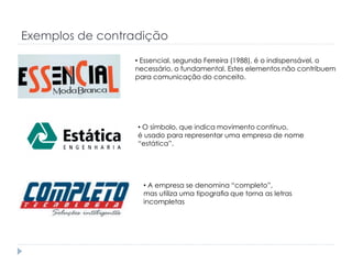 Exemplos de contradição
• Essencial, segundo Ferreira (1988), é o indispensável, o
necessário, o fundamental. Estes elementos não contribuem
para comunicação do conceito.

• O símbolo, que indica movimento contínuo,
é usado para representar uma empresa de nome
“estática”.

• A empresa se denomina “completo”,
mas utiliza uma tipograﬁa que torna as letras
incompletas

 