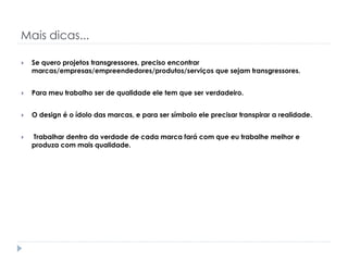 Mais dicas...


Se quero projetos transgressores, preciso encontrar
marcas/empresas/empreendedores/produtos/serviços que sejam transgressores.



Para meu trabalho ser de qualidade ele tem que ser verdadeiro.



O design é o ídolo das marcas, e para ser símbolo ele precisar transpirar a realidade.



Trabalhar dentro da verdade de cada marca fará com que eu trabalhe melhor e
produza com mais qualidade.

 