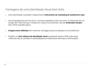 Vantagens de uma Identidade Visual bem feita


Uma identidade visual bem implantada é instrumento de marketing de inestimável valor.



Uma propaganda que nos toca, uma boa experiência de consumo, a indicação de um
amigo são vivências que, imersas em nossos inconscientes, irão ser lembradas sempre
que virmos aqueles signos.



Imagens bem definidas têm enormes vantagens para se sobrepor à concorrência.



Projetar um bom sistema de identidade visual é preparar terreno fértil onde essas
vivências irão se cristalizar. É preestabelecer e direcionar estímulos e informações.

 