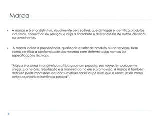 Marca


A marca é o sinal distintivo, visualmente perceptível, que distingue e identifica produtos
industriais, comerciais ou serviços, e cuja a finalidade é diferenciá-los de outros idênticos
ou semelhantes



A marca indica a procedência, qualidade e valor de produto ou de serviços, bem
como certifica a conformidade dos mesmos com determinadas normas ou
especificações técnicas.
“Marca é a soma intangível dos atributos de um produto; seu nome, embalagem e
preço, sua história, reputação e a maneira como ele é promovido. A marca é também
definida pelas impressões dos consumidores sobre as pessoas que a usam; assim como
pela sua própria experiência pessoal”.

 