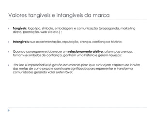 Valores tangíveis e intangíveis da marca


Tangíveis: logotipo, símbolo, embalagens e comunicação (propaganda, marketing
direto, promoção, web site etc.) ;



Intangíveis: sua experimentação, reputação, crença, confiança e história;



Quando conseguem estabelecer um relacionamento afetivo, criam suas crenças,
tornam-se símbolos de confiança, ganham uma história e geram riquezas;



Por isso é imprescindível a gestão das marcas para que elas sejam capazes de ir além
das metas de curto prazo e construam significados para representar e transformar
comunidades gerando valor sustentável;

 