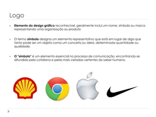 Logo


Elemento do design gráfico reconhecível, geralmente inclui um nome, símbolo ou marca
representando uma organização ou produto



O termo símbolo designa um elemento representativo que está em lugar de algo que
tanto pode ser um objeto como um conceito ou ideia, determinada quantidade ou
qualidade.



O "símbolo" é um elemento essencial no processo de comunicação, encontrando-se
difundido pelo cotidiano e pelas mais variadas vertentes do saber humano.

 