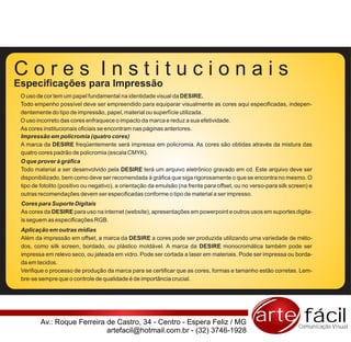 Cores Institucionais
Especificações para Impressão
 O uso de cor tem um papel fundamental na identidade visual da DESIRE.
 Todo empenho possível deve ser empreendido para equiparar visualmente as cores aqui especificadas, indepen-
 dentemente do tipo de impressão, papel, material ou superfície utilizada.
 O uso incorreto das cores enfraquece o impacto da marca e reduz a sua efetividade.
 As cores institucionais oficiais se encontram nas páginas anteriores.
 Impressão em policromia (quatro cores)
 A marca da DESIRE freqüentemente será impressa em policromia. As cores são obtidas através da mistura das
 quatro cores padrão de policromia (escala CMYK).
 O que prover à gráfica
 Todo material a ser desenvolvido pela DESIRE terá um arquivo eletrônico gravado em cd. Este arquivo deve ser
 disponibilizado, bem como deve ser recomendada à gráfica que siga rigorosamente o que se encontra no mesmo. O
 tipo de fotolito (positivo ou negativo), a orientação da emulsão (na frente para offset, ou no verso-para silk screen) e
 outras recomendações devem ser especificadas conforme o tipo de material a ser impresso.
 Cores para Suporte Digitais
 As cores da DESIRE para uso na internet (website), apresentações em powerpoint e outros usos em suportes digita-
 is seguem as especificações RGB.
 Aplicação em outras mídias
 Além da impressão em offset, a marca da DESIRE a cores pode ser produzida utilizando uma variedade de méto-
 dos, como silk screen, bordado, ou plástico moldável. A marca da DESIRE monocromática também pode ser
 impressa em relevo seco, ou jateada em vidro. Pode ser cortada a laser em materiais. Pode ser impressa ou borda-
 da em tecidos.
 Verifique o processo de produção da marca para se certificar que as cores, formas e tamanho estão corretas. Lem-
 bre-se sempre que o controle de qualidade é de importância crucial.




         Av.: Roque Ferreira de Castro, 34 - Centro - Espera Feliz / MG                          arte fácil        Comunicação Visual
                             artefacil@hotmail.com.br - (32) 3746-1928
 