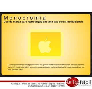 Monocromia
Uso da marca para reprodução em uma das cores institucionais




   Quando necessário a utilização da marca em apenas uma das cores institucionais, deve-se manter o
   elemento visual secundário com suas cores originais e o elemento visual primário mudará sua cor
   para amarelo claro.




      Av.: Roque Ferreira de Castro, 34 - Centro - Espera Feliz / MG         arte fácil    Comunicação Visual
                          artefacil@hotmail.com.br - (32) 3746-1928
 