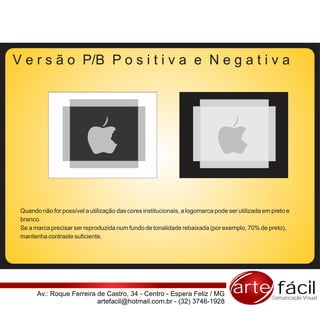 V e r s ã o P/B P o s i t i v a e N e g a t i v a




 Quando não for possível a utilização das cores institucionais, a logomarca pode ser utilizada em preto e
 branco.
 Se a marca precisar ser reproduzida num fundo de tonalidade rebaixada (por exemplo, 70% de preto),
 mantenha contraste suficiente.




       Av.: Roque Ferreira de Castro, 34 - Centro - Espera Feliz / MG              arte fácil     Comunicação Visual
                           artefacil@hotmail.com.br - (32) 3746-1928
 