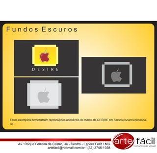 Fundos Escuros




               D E S I R E




Estes exemplos demonstram reproduções aceitáveis da marca da DESIRE em fundos escuros (tonalida-
de




     Av.: Roque Ferreira de Castro, 34 - Centro - Espera Feliz / MG      arte fácil   Comunicação Visual
                         artefacil@hotmail.com.br - (32) 3746-1928
 