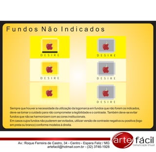 Fundos Não Indicados


                       D E S I R E                                 D E S I R E




                       D E S I R E                                 D E S I R E




                       D E S I R E                                 D E S I R E

Sempre que houver a necessidade da utilização da logomarca em fundos que não forem os indicados,
deve-se tomar o cuidado para não comprometer a legibilidade e o contraste. Também deve-se evitar
fundos que não se harmonizem com as cores institucionais.
Em casos cujos fundos não puderem ser evitados, utilizar versão de contraste negativa ou positiva (logo
em preta ou branco) conforme modelos à direita.




      Av.: Roque Ferreira de Castro, 34 - Centro - Espera Feliz / MG            arte fácil     Comunicação Visual
                          artefacil@hotmail.com.br - (32) 3746-1928
 