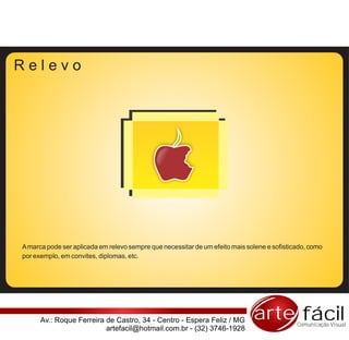 Relevo




A marca pode ser aplicada em relevo sempre que necessitar de um efeito mais solene e sofisticado, como
por exemplo, em convites, diplomas, etc.




      Av.: Roque Ferreira de Castro, 34 - Centro - Espera Feliz / MG          arte fácil     Comunicação Visual
                          artefacil@hotmail.com.br - (32) 3746-1928
 