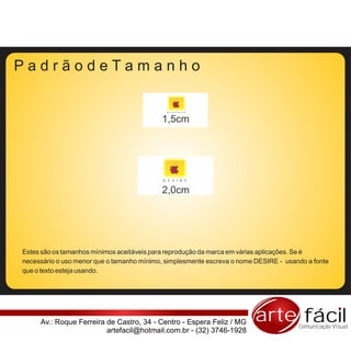 PadrãodeTamanho


                                           1,5cm




                                            D E S I R E


                                           2,0cm




Estes são os tamanhos mínimos aceitáveis para reprodução da marca em várias aplicações. Se é
necessário o uso menor que o tamanho mínimo, simplesmente escreva o nome DESIRE - usando a fonte
que o texto esteja usando.




     Av.: Roque Ferreira de Castro, 34 - Centro - Espera Feliz / MG     arte fácil    Comunicação Visual
                         artefacil@hotmail.com.br - (32) 3746-1928
 