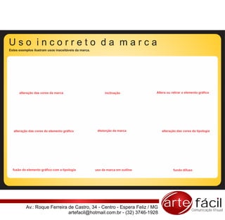Estes exemplos ilustram usos inaceitáveis da marca.




      alteração das cores da marca                          inclinação          Altera ou retirar o elemento gráfico




  alteração das cores do elemento gráfico              distorção da marca          alteração das cores da tipologia




  fusão do elemento gráfico com a tipologia           uso da marca em outline              fundo difuso




          Av.: Roque Ferreira de Castro, 34 - Centro - Espera Feliz / MG            arte fácil          Comunicação Visual
                              artefacil@hotmail.com.br - (32) 3746-1928
 