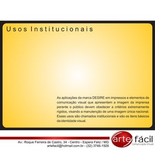 Usos Institucionais




                            As aplicações da marca DESIRE em impressos e elementos de
                            comunicação visual que apresentem a imagem da imprensa
                            perante o público devem obedecer a critérios extremamente
                            rígidos, visando a manutenção de uma imagem única nacional.
                            Esses usos são chamados institucionais e são os itens básicos
                            da identidade visual.




  Av.: Roque Ferreira de Castro, 34 - Centro - Espera Feliz / MG   arte fácilComunicação Visual
                      artefacil@hotmail.com.br - (32) 3746-1928
 