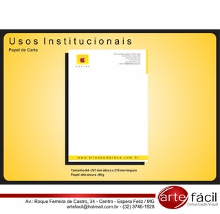 Usos Institucionais
Papel de Carta
                                                         Rua: Pça Coronel Tiburcio, 102/103 - Barra
                                                                    CEP 80010-200 - Muriaé - MG
                                                                           Telefone |32| 0000-0000
                                                                                Fax |32| 0000-0000
                                                                          www.sitedaempresa.com
                                                                e-mail: email@sitedaempresa.com

                                D E S I R E




                                 www.sitedaempresa.com.br



                             Tamanho A4 - 297 mm altura x 210 mm largura
                             Papel: alto alvura - 90 g




        Av.: Roque Ferreira de Castro, 34 - Centro - Espera Feliz / MG                                arte fácil
                                                                                                          Comunicação Visual
                            artefacil@hotmail.com.br - (32) 3746-1928
 