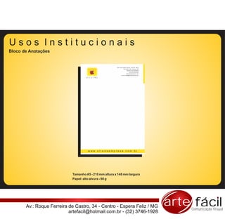 Usos Institucionais
Bloco de Anotações


                                                        Rua: Pça Coronel Tiburcio, 102/103 - Barra
                                                                   CEP 80010-200 - Muriaé - MG
                                                                          Telefone |32| 0000-0000
                                                                               Fax |32| 0000-0000
                                                                         www.sitedaempresa.com
                                                               e-mail: email@sitedaempresa.com

                                    D E S I R E




                                     www.sitedaempresa.com.br




                            Tamanho A5 - 210 mm altura x 148 mm largura
                            Papel: alto alvura - 90 g




       Av.: Roque Ferreira de Castro, 34 - Centro - Espera Feliz / MG                                arte fácil
                                                                                                         Comunicação Visual
                           artefacil@hotmail.com.br - (32) 3746-1928
 
