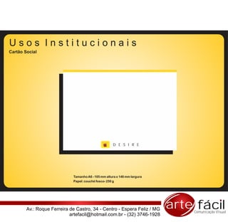 Usos Institucionais
Cartão Social




                                                     D E S I R E




                             Tamanho A6 - 105 mm altura x 148 mm largura
                             Papel: couché fosco- 250 g




        Av.: Roque Ferreira de Castro, 34 - Centro - Espera Feliz / MG     arte fácil
                                                                               Comunicação Visual
                            artefacil@hotmail.com.br - (32) 3746-1928
 