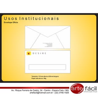Usos Institucionais
Envelope Ofício




                                            Rua: Pça Coronel Tiburcio, 102/103 - Barra
                                                       CEP 80010-200 - Muriaé - MG
                                                              Telefone |32| 0000-0000
                                                                   Fax |32| 0000-0000
                                                             www.sitedaempresa.com
                                                   e-mail: email@sitedaempresa.com




                              D E S I R E




                            Tamanho: 115 mm altura x 230 mm largura
                            Papel: alto alvura - 90g




       Av.: Roque Ferreira de Castro, 34 - Centro - Espera Feliz / MG                    arte fácil
                                                                                             Comunicação Visual
                           artefacil@hotmail.com.br - (32) 3746-1928
 