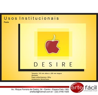 Usos Institucionais
Pasta




                                D E S I R E
                             Tamanho: 315 mm altura x 220 mm largura
                             (fechado)
                             Papel: cartão Supremo - 350 g
                             Acabamento: Verniz Fosco




        Av.: Roque Ferreira de Castro, 34 - Centro - Espera Feliz / MG   arte fácil
                                                                             Comunicação Visual
                            artefacil@hotmail.com.br - (32) 3746-1928
 
