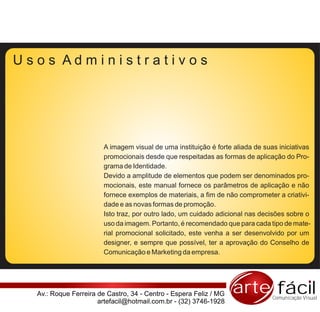 Usos Administrativos




                        A imagem visual de uma instituição é forte aliada de suas iniciativas
                        promocionais desde que respeitadas as formas de aplicação do Pro-
                        grama de Identidade.
                        Devido a amplitude de elementos que podem ser denominados pro-
                        mocionais, este manual fornece os parâmetros de aplicação e não
                        fornece exemplos de materiais, a fim de não comprometer a criativi-
                        dade e as novas formas de promoção.
                        Isto traz, por outro lado, um cuidado adicional nas decisões sobre o
                        uso da imagem. Portanto, é recomendado que para cada tipo de mate-
                        rial promocional solicitado, este venha a ser desenvolvido por um
                        designer, e sempre que possível, ter a aprovação do Conselho de
                        Comunicação e Marketing da empresa.




  Av.: Roque Ferreira de Castro, 34 - Centro - Espera Feliz / MG   arte fácil   Comunicação Visual
                      artefacil@hotmail.com.br - (32) 3746-1928
 