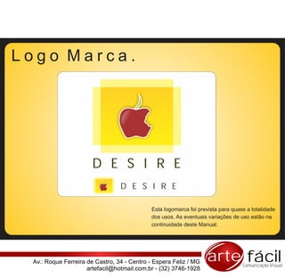 Logo Marca.




                      D E S I R E
                                 D E S I R E

                                            Esta logomarca foi prevista para quase a totalidade
                                            dos usos. As eventuais variações de uso estão na
                                            continuidade deste Manual.




 Av.: Roque Ferreira de Castro, 34 - Centro - Espera Feliz / MG   arte fácil     Comunicação Visual
                     artefacil@hotmail.com.br - (32) 3746-1928
 