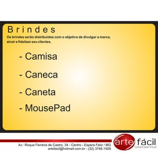 Brindes
Os brindes serão distribuídos com o objetivo de divulgar a marca,
atrair e fidelizar seu clientes.



       - Camisa
       - Caneca
       - Caneta
       - MousePad


       Av.: Roque Ferreira de Castro, 34 - Centro - Espera Feliz / MG   arte fácil
                                                                            Comunicação Visual
                           artefacil@hotmail.com.br - (32) 3746-1928
 