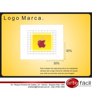 Logo Marca.




                                                                  30%



                                                   30%
                                   Esta margem de segurança deve ser respeitada
                                   sempre que a logo marca for utilizada em peças
                                   que onde se encontra mais de uma imagem.




 Av.: Roque Ferreira de Castro, 34 - Centro - Espera Feliz / MG    arte fácil       Comunicação Visual
                     artefacil@hotmail.com.br - (32) 3746-1928
 