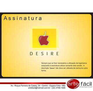 Assinatura




                      D E S I R E
                                   Sempre que se fizer necessária a utilização da logomarca
                                   associada à assinatura utilizar somente esta versão. A
                                   descrição “Desire” não deve ser utilizada de nenhuma outra
                                   forma.




 Av.: Roque Ferreira de Castro, 34 - Centro - Espera Feliz / MG    arte fácil     Comunicação Visual
                     artefacil@hotmail.com.br - (32) 3746-1928
 