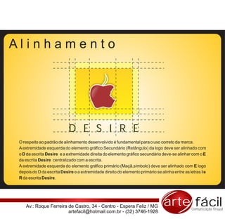 Alinhamento




                            D E S I R E
 O respeito ao padrão de alinhamento desenvolvido é fundamental para o uso correto da marca.
 A extremidade esquerda do elemento gráfico Secundário (Retângulo) da logo deve ser alinhado com
 o D da escrita Desire e a extremidade direita do elemento gráfico secundário deve-se alinhar com o E
 da escrita Desire centralizado com a escrita.
 A extremidade esquerda do elemento gráfico primário (Maçã,símbolo) deve ser alinhado com E logo
 depois do D da escrita Desire e a extremidade direito do elemento primário se alinha entre as letras I e
 R da escrita Desire.




    Av.: Roque Ferreira de Castro, 34 - Centro - Espera Feliz / MG               arte fácil     Comunicação Visual
                        artefacil@hotmail.com.br - (32) 3746-1928
 