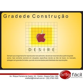Gradede Construção




                              D E S I R E
 Sempre que a logomarca for reproduzida manualmente, deverá ser reconstruída a partir da grade
 acima. Isso somente ocorrerá em situações específicas devido ao fato de haver, no mercado,
 plotagem em grandes formatos, que são recomendadas pela fidelidade das reproduções.




    Av.: Roque Ferreira de Castro, 34 - Centro - Espera Feliz / MG      arte fácil    Comunicação Visual
                        artefacil@hotmail.com.br - (32) 3746-1928
 