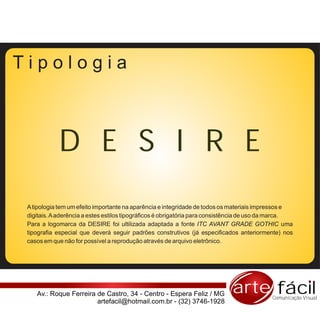 Tipologia



            D E S I R E
 A tipologia tem um efeito importante na aparência e integridade de todos os materiais impressos e
 digitais. A aderência a estes estilos tipográficos é obrigatória para consistência de uso da marca.
 Para a logomarca da DESIRE foi ultilizada adaptada a fonte ITC AVANT GRADE GOTHIC uma
 tipografia especial que deverá seguir padrões construtivos (já especificados anteriormente) nos
 casos em que não for possível a reprodução através de arquivo eletrônico.




    Av.: Roque Ferreira de Castro, 34 - Centro - Espera Feliz / MG           arte fácil     Comunicação Visual
                        artefacil@hotmail.com.br - (32) 3746-1928
 