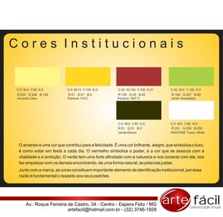 Cores Institucionais


C:0 M:0 Y:60 K:0           C:0 M:13 Y:100 K:0           C:20 M:100 Y:100 K:21        C:40 M:0 Y:100 K:0
R:255 G:246 B:136          R:51 G:51 B:0               R:159 G:35 B:42               R:168 G:207 B:69
Amarelo Claro              Pantone 116 C               Pantone 1807 C                verde- Amarelado




                                                        C:0 M:0 Y:60 K:0             C:0 M:0 Y:60 K:0
                                                        R:51 G:51 B:0                R:251 G:255 B:255
                                                        Verde-Denso                  PANTONE Trans. White



 O amarelo é uma cor que contribui para a felicidade. É uma cor brilhante, alegre, que simboliza o luxo,
 é como estar em festa a cada dia. O vermelho simboliza o poder, é a cor que se associa com a
 vitalidade e a ambição. O verde tem uma forte afinidade com a natureza e nos conecta com ela, nos
 faz empatizar com os demais encontrando, de uma forma natural, as palavras justas.
 Junto com a marca, as cores constituem importante elemento de identificação institucional, por essa
 razão é fundamental o respeito aos seus padrões.




     Av.: Roque Ferreira de Castro, 34 - Centro - Espera Feliz / MG             arte fácil      Comunicação Visual
                         artefacil@hotmail.com.br - (32) 3746-1928
 