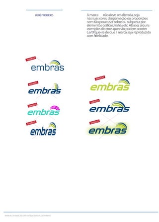USOSPROIBIDOS Amarca nãodeveseralterada,seja
nassuascores,diagramaçãoouproporções
nemtãopoucosersobreousubpostapor
elementosgráﬁcos,linhasetc.Abaixo,alguns
exemplosdeerrosquenãopodemocorrer.
Certiﬁque-sedequeamarcasejareproduzida
comﬁdelidade.
ERRADO
ERRADO
ERRADO
ERRADO
ERRADO
ERRADO ERRADO
MANUALDAMARCAEDAIDENTIDADEVISUALDOEMBRAS
 