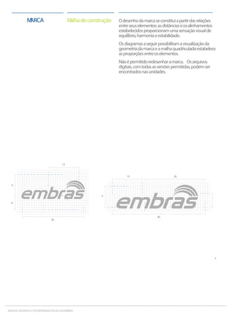Odesenhodamarcaseconstituiapartirdasrelações
entreseuselementos:asdistânciaseosalinhamentos
estabelecidosproporcionamumasensaçãovisualde
equilíbrio,harmoniaeestabilidade.
Osdiagramasaseguirpossibilitamavisualizaçãoda
geometriadamarcaeamalhaquadriculadaestabelece
asproporçõesentreoselementos.
Nãoépermitidoredesenharamarca. Osarquivos
digitais,comtodasasversõespermitidas,podemser
encontradosnasunidades.
MalhadeconstruçãoMARCA
13
9
40
26
6
MANUALDAMARCAEDAIDENTIDADEVISUALDOEMBRAS
13
6
9
26
 