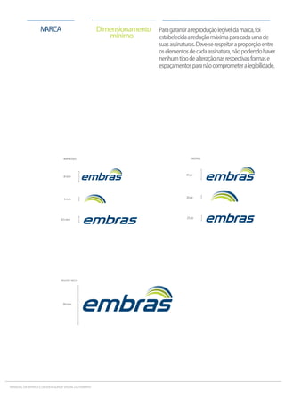 Paragarantirareproduçãolegíveldamarca,foi
estabelecidaareduçãomáximaparacadaumade
suasassinaturas.Deve-serespeitaraproporçãoentre
oselementosdecadaassinatura,nãopodendohaver
nenhumtipodealteraçãonasrespectivasformase
espaçamentosparanãocomprometeralegibilidade.
Dimensionamento
mínimo
MARCA
30mm
40px
20px
DIGITAL:
25px
IMPRESSO:
3mm
8mm
4.5mm
RELEVOSECO:
MANUALDAMARCAEDAIDENTIDADEVISUALDOEMBRAS
 