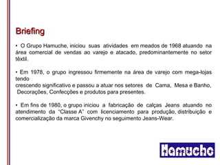 Briefing
• O Grupo Hamuche, iniciou suas atividades em meados de 1968 atuando na
área comercial de vendas ao varejo e atacado, predominantemente no setor
têxtil.

• Em 1978, o grupo ingressou firmemente na área de varejo com mega-lojas
tendo
crescendo significativo e passou a atuar nos setores de Cama, Mesa e Banho,
 Decorações, Confecções e produtos para presentes.

• Em fins de 1980, o grupo iniciou a fabricação de calças Jeans atuando no
atendimento da “Classe A” com licenciamento para produção, distribuição e
comercialização da marca Givenchy no seguimento Jeans-Wear.
 