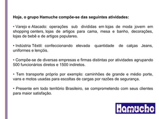 Hoje, o grupo Hamuche compõe-se das seguintes atividades:

• Varejo e Atacado: operações sub divididas em lojas de moda jovem em
shopping centers, lojas de artigos para cama, mesa e banho, decorações,
lojas de bebê e de artigos populares.

• Indústria Têxtil: confeccionando elevada   quantidade   de calças Jeans,
uniformes e lençóis.

• Compõe-se de diversas empresas e firmas distintas por atividades agrupando
500 funcionários diretos e 1500 indiretos.

• Tem transporte próprio por exemplo: caminhões de grande e médio porte,
vans e motos usadas para escoltas de cargas por razões de segurança.

• Presente em todo território Brasileiro, se comprometendo com seus clientes
para maior satisfação.
 