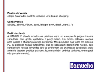 Pontos de Venda
4 lojas fixas todas no Brás inclusive uma loja no shopping.

Concorrentes
Sawary, Zoomp, Fórum, Zune, Biotipo, Bivik, Black Jeans,775


Perfil de cliente
A HAMUCHE atende a todos os públicos, com um estoque de peças rico em
variedade, bom gosto, qualidade e preço baixo. Em outras palavras, roupas
para lojistas e shopping a preço de fábrica. Mas procuram nos focar em clientes
PJ. ou pessoas físicas autônomas, que se cadastram diretamente na loja, que
consideram nossas revendas (ou se preferirem as chamadas sacoleiras, pois
além de fazerem pedidos grandes, fazem também pedidos variados, e em geral
não parcelam muito).
 