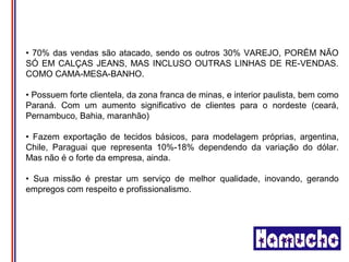 • 70% das vendas são atacado, sendo os outros 30% VAREJO, PORÉM NÃO
SÓ EM CALÇAS JEANS, MAS INCLUSO OUTRAS LINHAS DE RE-VENDAS.
COMO CAMA-MESA-BANHO.

• Possuem forte clientela, da zona franca de minas, e interior paulista, bem como
Paraná. Com um aumento significativo de clientes para o nordeste (ceará,
Pernambuco, Bahia, maranhão)

• Fazem exportação de tecidos básicos, para modelagem próprias, argentina,
Chile, Paraguai que representa 10%-18% dependendo da variação do dólar.
Mas não é o forte da empresa, ainda.

• Sua missão é prestar um serviço de melhor qualidade, inovando, gerando
empregos com respeito e profissionalismo.
 