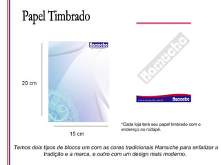 *Cada loja terá seu papel timbrado com o
                                          endereço no rodapé.



Temos dois tipos de blocos um com as cores tradicionais Hamuche para enfatizar a
           tradição e a marca, e outro com um design mais moderno.
 