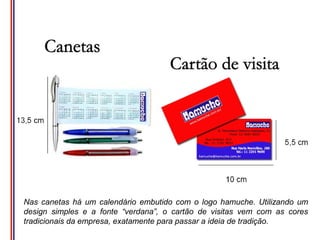 Nas canetas há um calendário embutido com o logo hamuche. Utilizando um
design simples e a fonte “verdana”, o cartão de visitas vem com as cores
tradicionais da empresa, exatamente para passar a ideia de tradição.
 