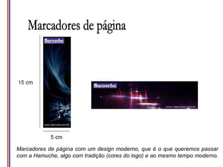Marcadores de página com um design moderno, que é o que queremos passar
com a Hamuche, algo com tradição (cores do logo) e ao mesmo tempo moderno.
 